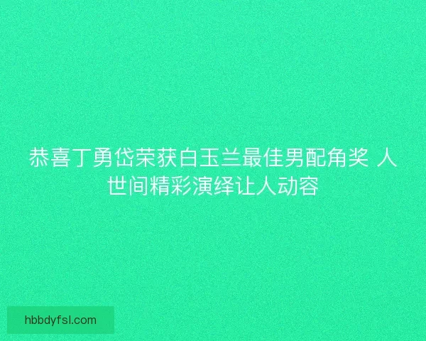 恭喜丁勇岱荣获白玉兰最佳男配角奖 人世间精彩演绎让人动容