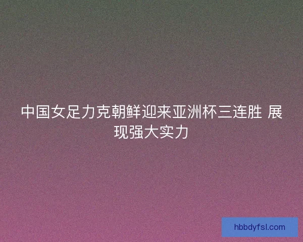 中国女足力克朝鲜迎来亚洲杯三连胜 展现强大实力