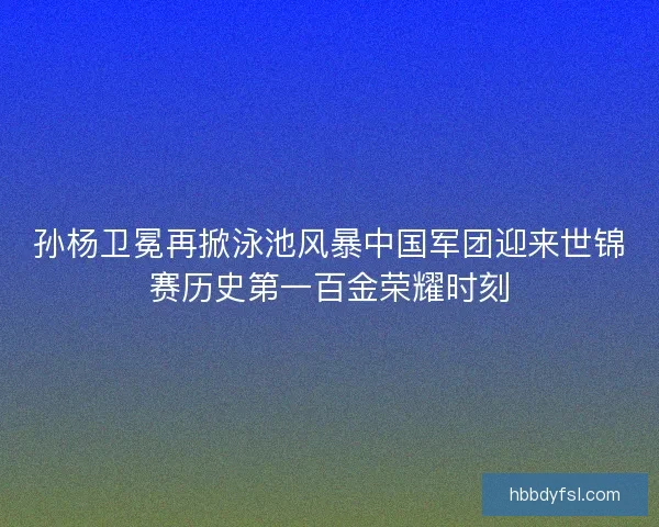 孙杨卫冕再掀泳池风暴中国军团迎来世锦赛历史第一百金荣耀时刻