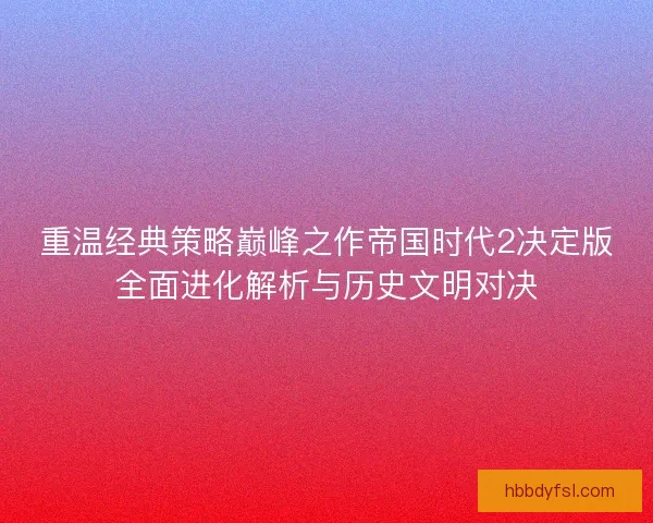 重温经典策略巅峰之作帝国时代2决定版全面进化解析与历史文明对决